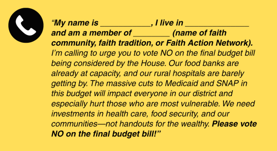 Yellow and Blake graphic with phone script that reads “My name is ___________, I live in ______________ and am a member of ________ (name of faith community, faith tradition, or Faith Action Network). I’m calling to urge you to vote NO on the final budget bill being considered by the House. Our food banks are already at capacity, and our rural hospitals are barely getting by. The massive cuts to Medicaid and SNAP in this budget will impact everyone in our district and especially hurt those who are most vulnerable. We need investments in health care, food security, and our communities—not handouts for the wealthy. Please vote NO on the final budget bill!”